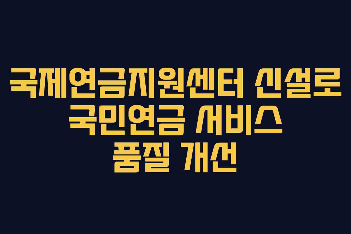 국제연금지원센터 신설로 국민연금 서비스 품질 개선