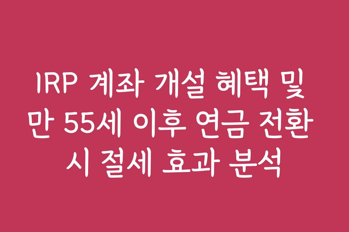 IRP 계좌 개설 혜택 및 만 55세 이후 연금 전환 시 절세 효과 분석