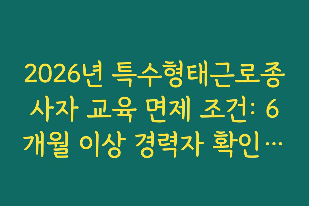 2026년 특수형태근로종사자 교육 면제 조건: 6개월 이상 경력자 확인 절차