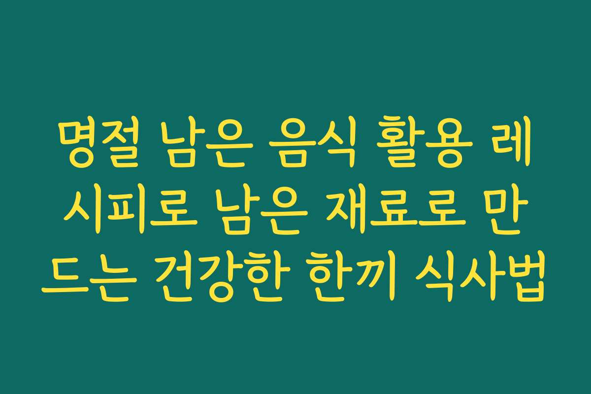 명절 남은 음식 활용 레시피로 남은 재료로 만드는 건강한 한끼 식사법