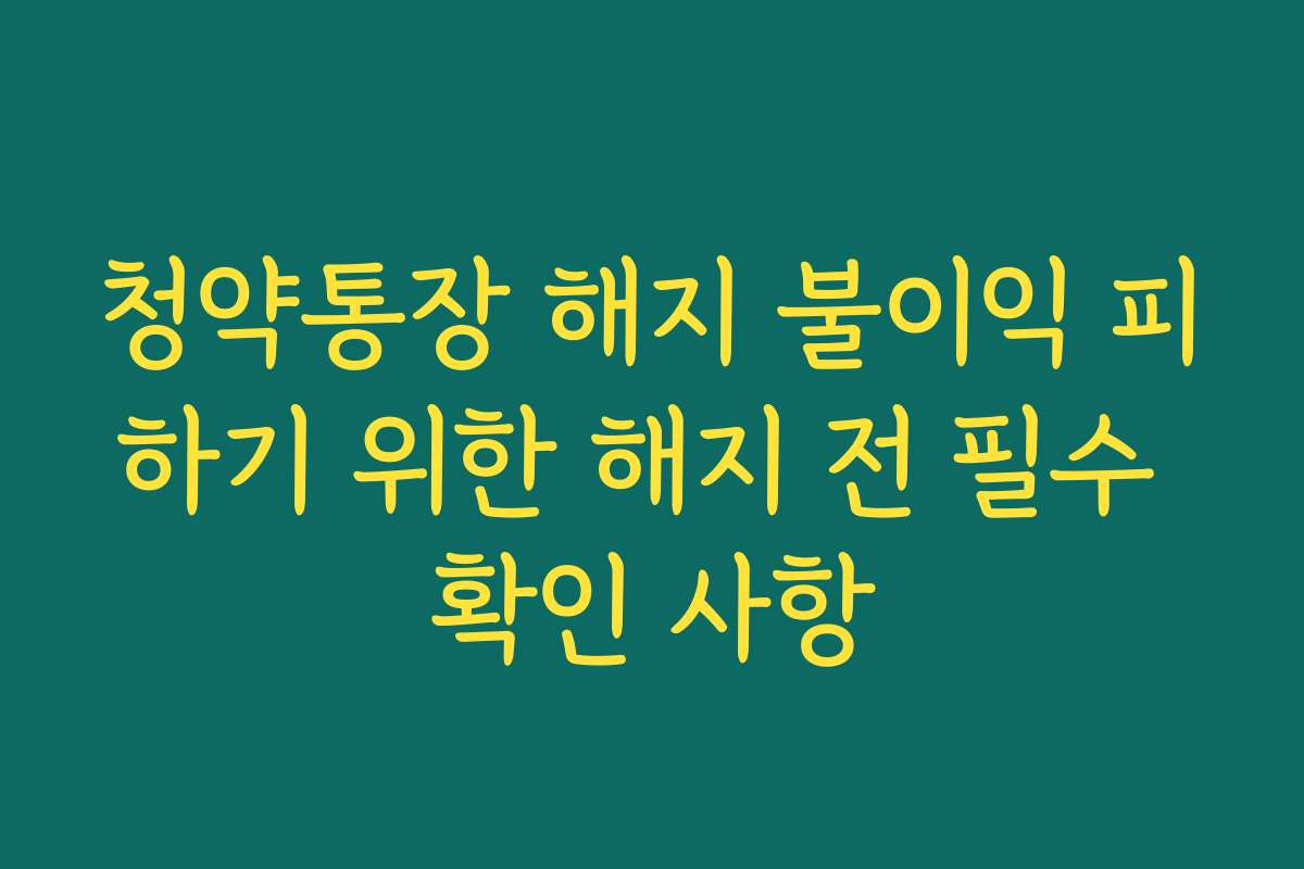 청약통장 해지 불이익 피하기 위한 해지 전 필수 확인 사항