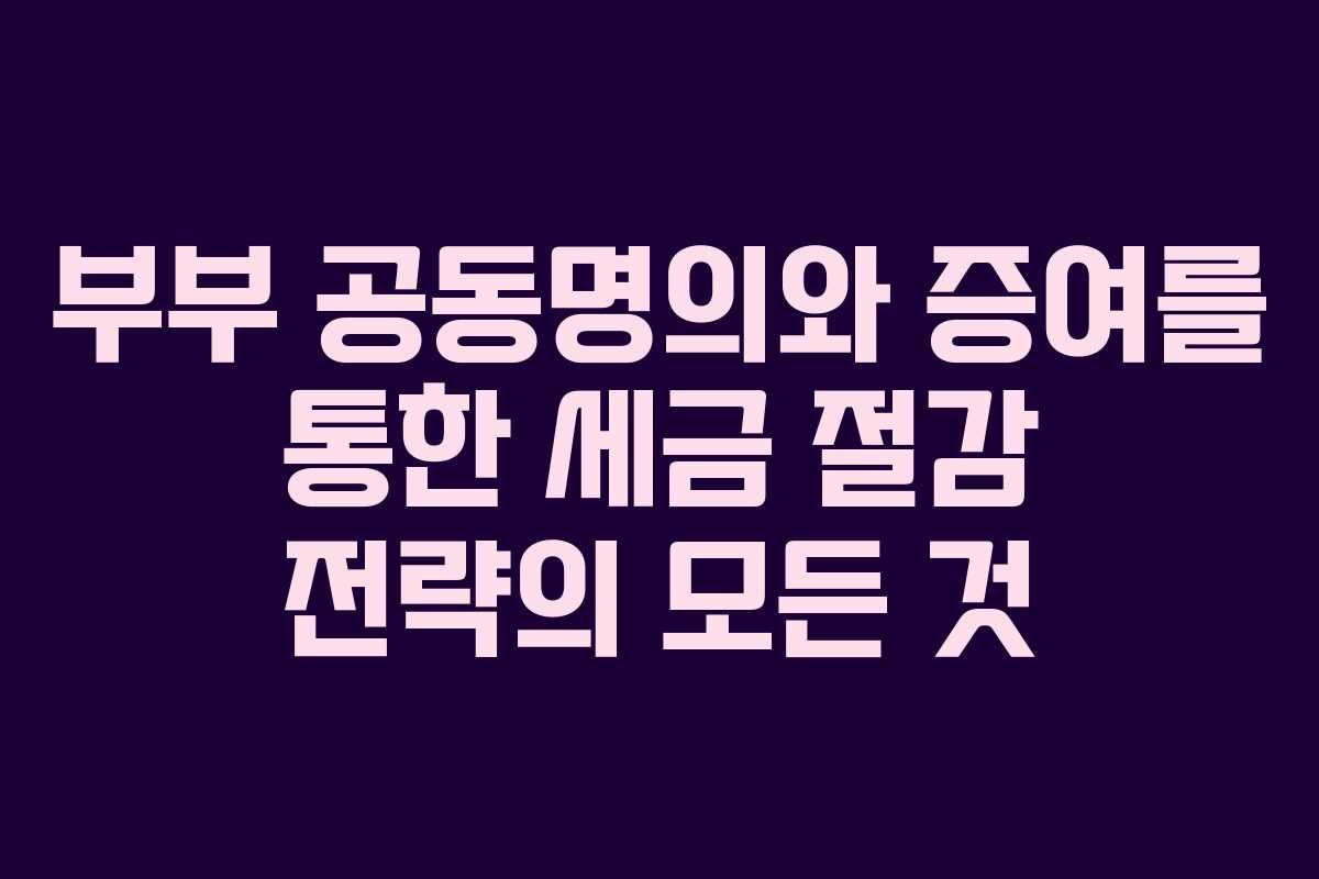 부부 공동명의와 증여를 통한 세금 절감 전략의 모든 것