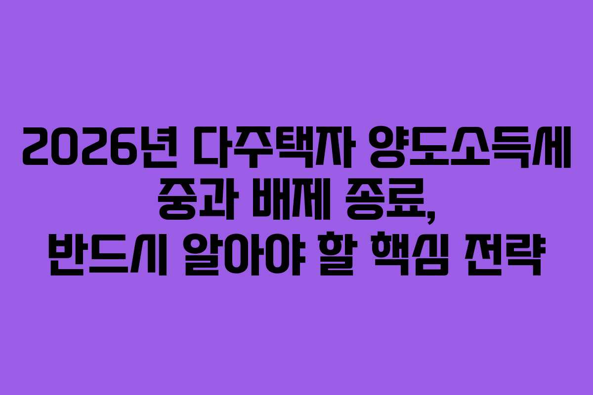 2026년 다주택자 양도소득세 중과 배제 종료, 반드시 알아야 할 핵심 전략