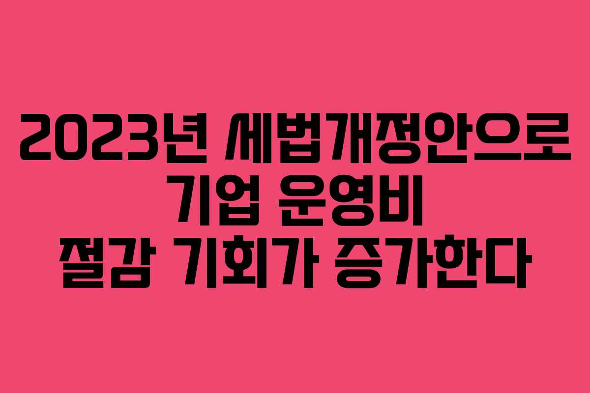 2023년 세법개정안으로 기업 운영비 절감 기회가 증가한다