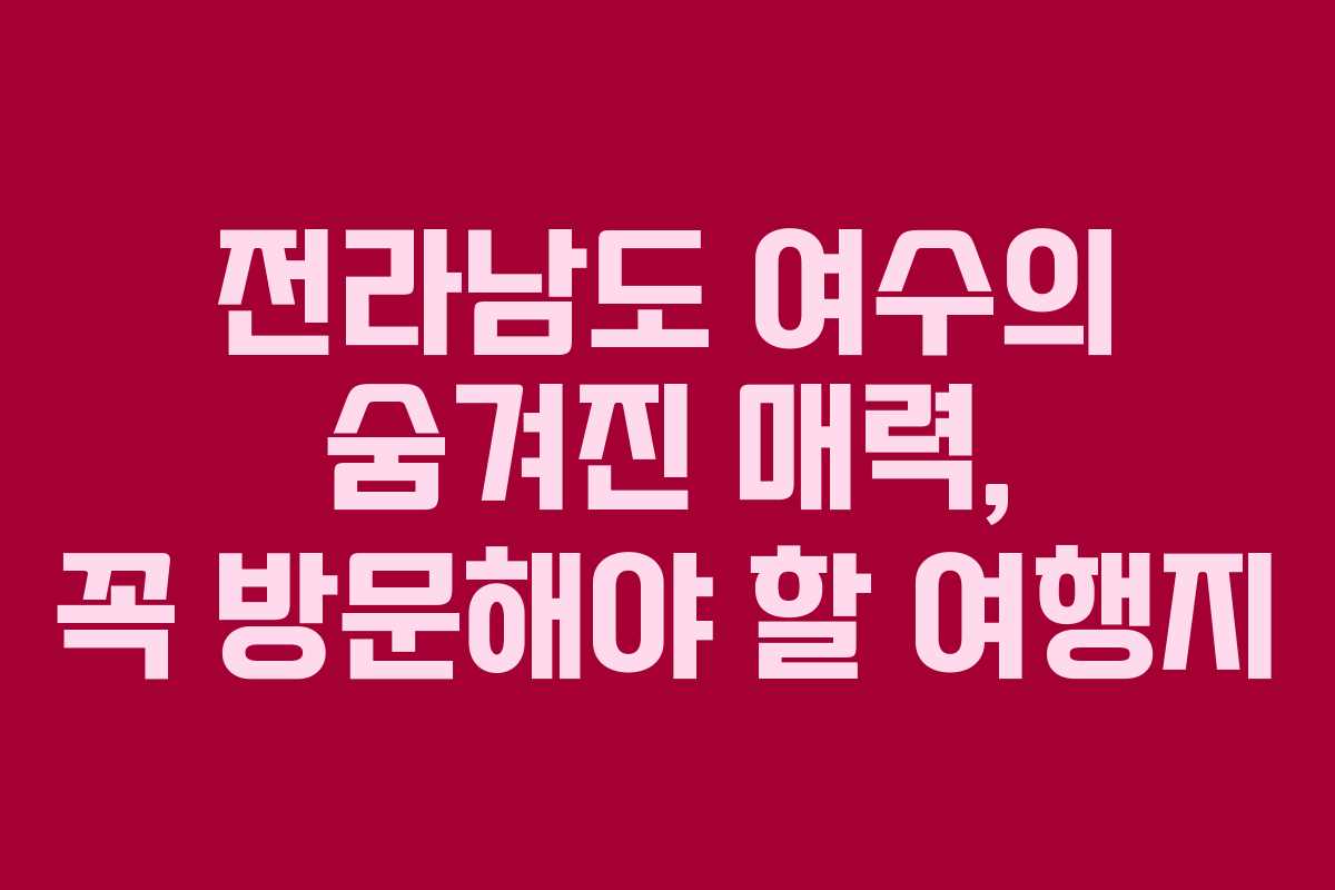 전라남도 여수의 숨겨진 매력, 꼭 방문해야 할 여행지