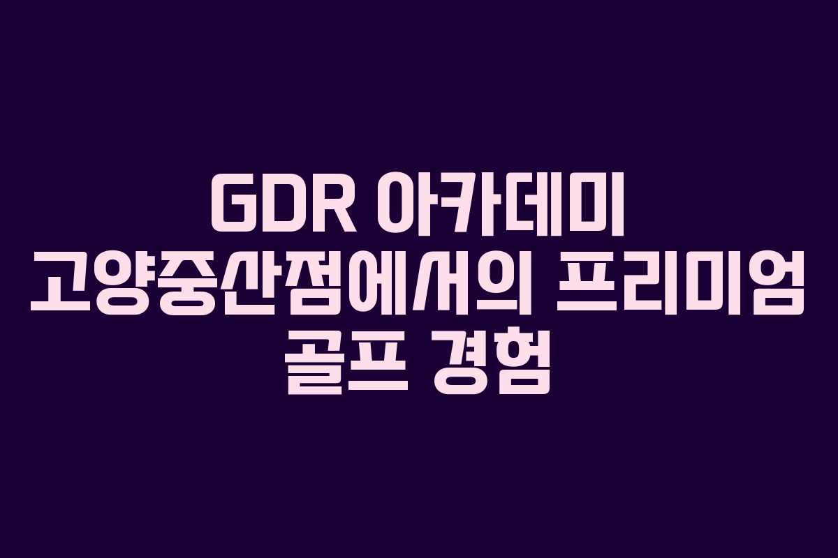 GDR 아카데미 고양중산점에서의 프리미엄 골프 경험