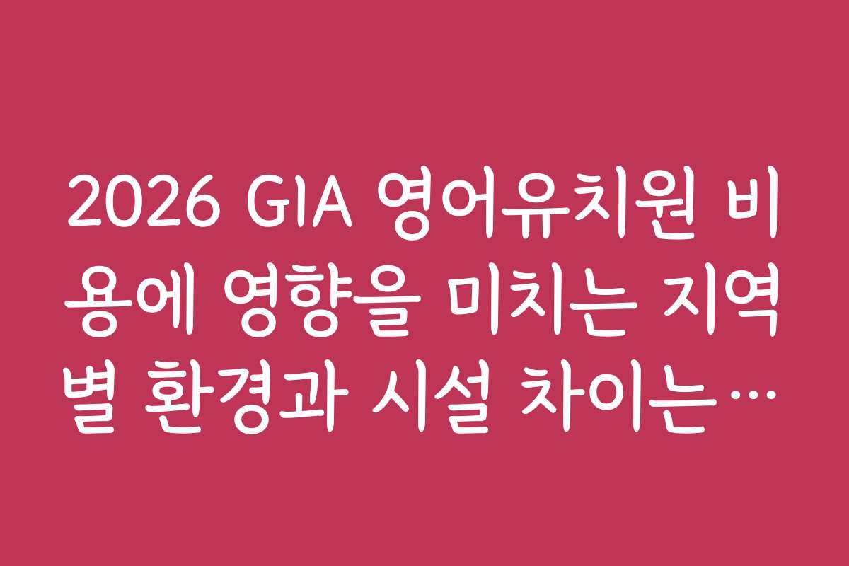 2026 GIA 영어유치원 비용에 영향을 미치는 지역별 환경과 시설 차이는 무엇인가요