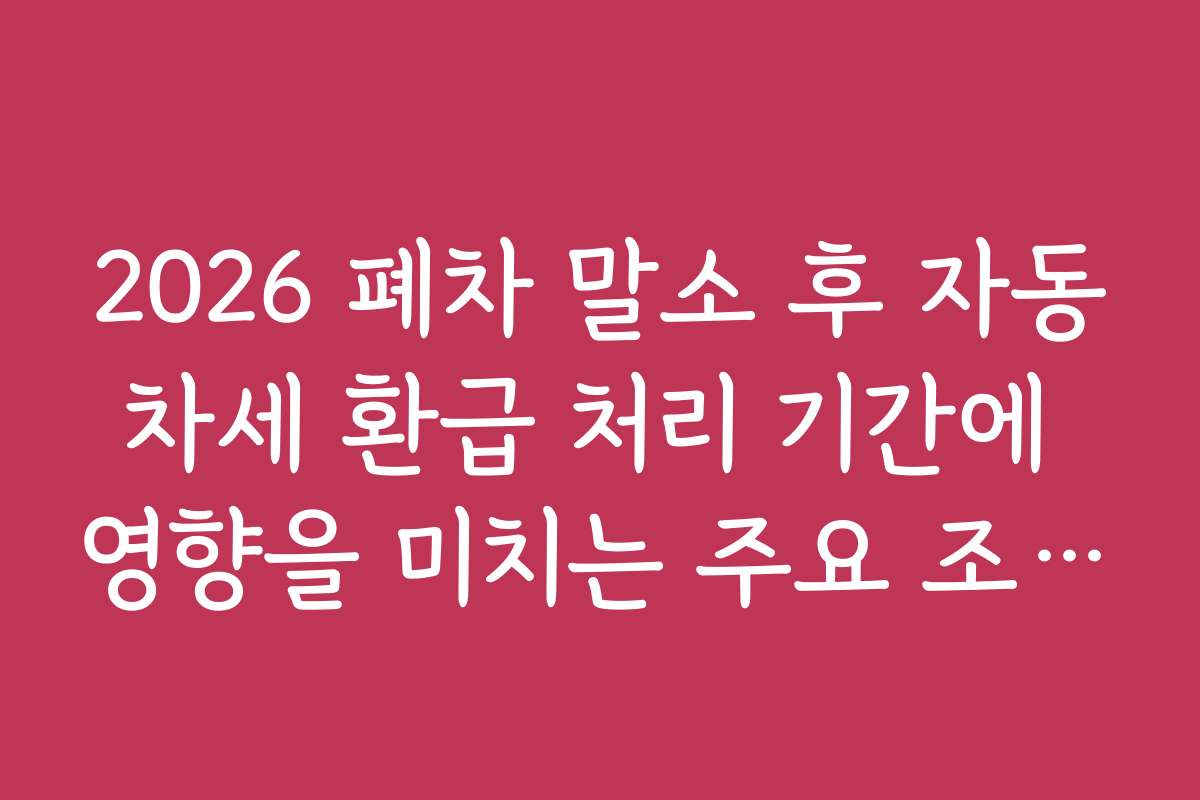 2026 폐차 말소 후 자동차세 환급 처리 기간에 영향을 미치는 주요 조건과 체크포인트