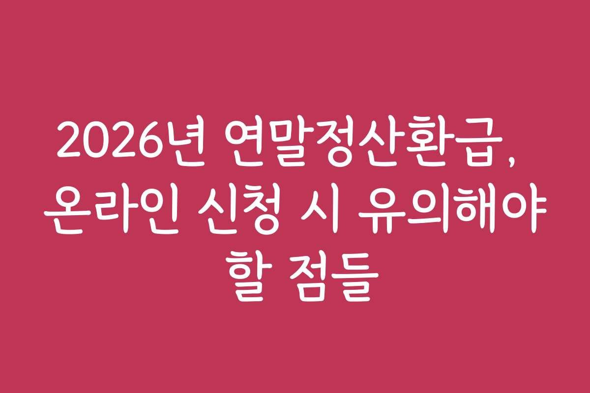 2026년 연말정산환급, 온라인 신청 시 유의해야 할 점들