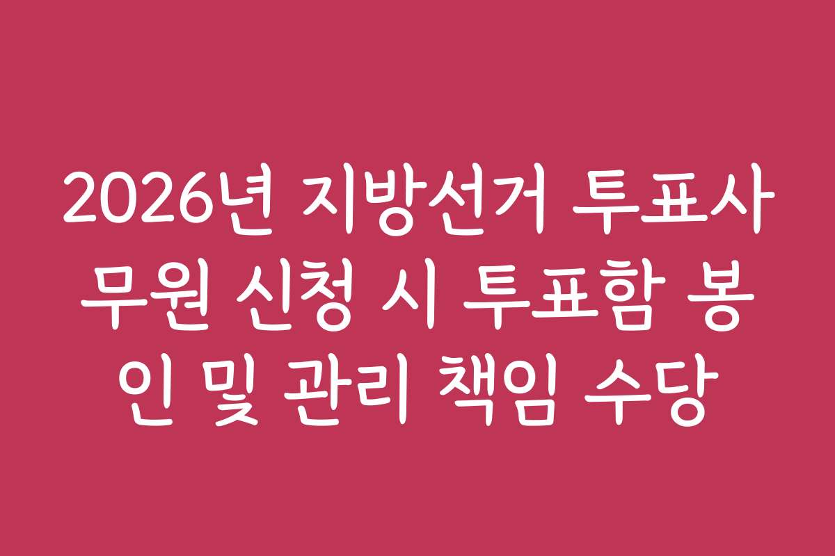 2026년 지방선거 투표사무원 신청 시 투표함 봉인 및 관리 책임 수당