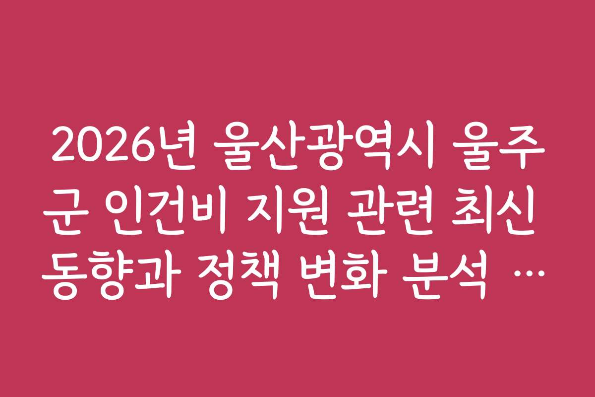 2026년 울산광역시 울주군 인건비 지원 관련 최신 동향과 정책 변화 분석 자료