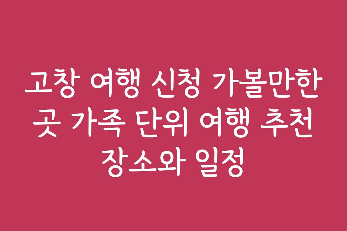 고창 여행 신청 가볼만한 곳 가족 단위 여행 추천 장소와 일정