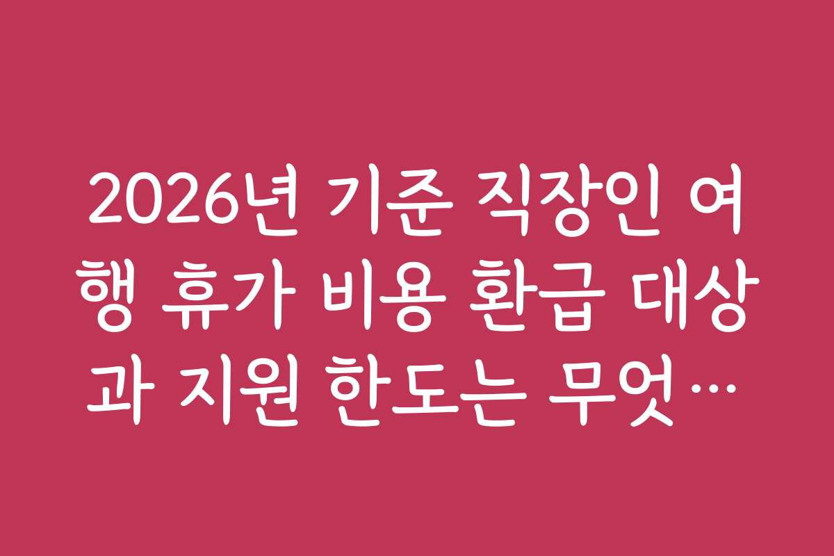 2026년 기준 직장인 여행 휴가 비용 환급 대상과 지원 한도는 무엇일까