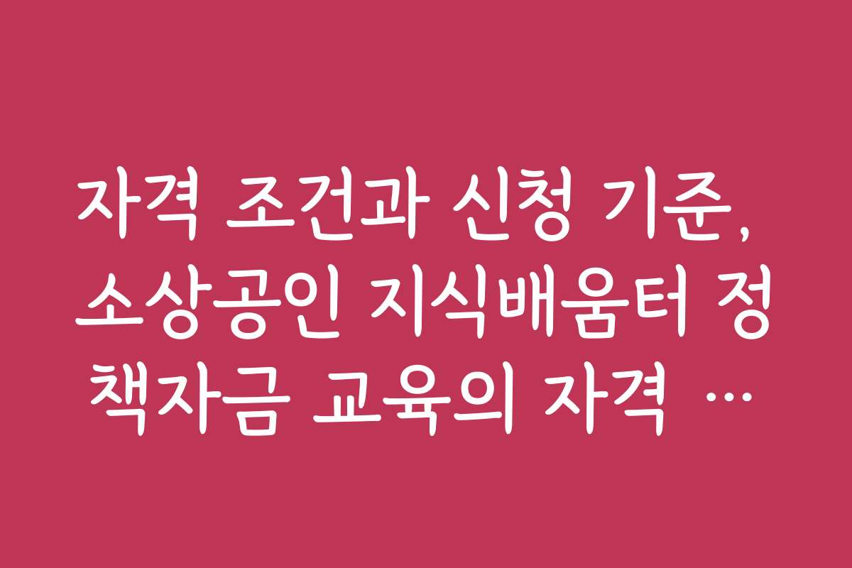 자격 조건과 신청 기준, 소상공인 지식배움터 정책자금 교육의 자격 요건 확실히 이해하기
