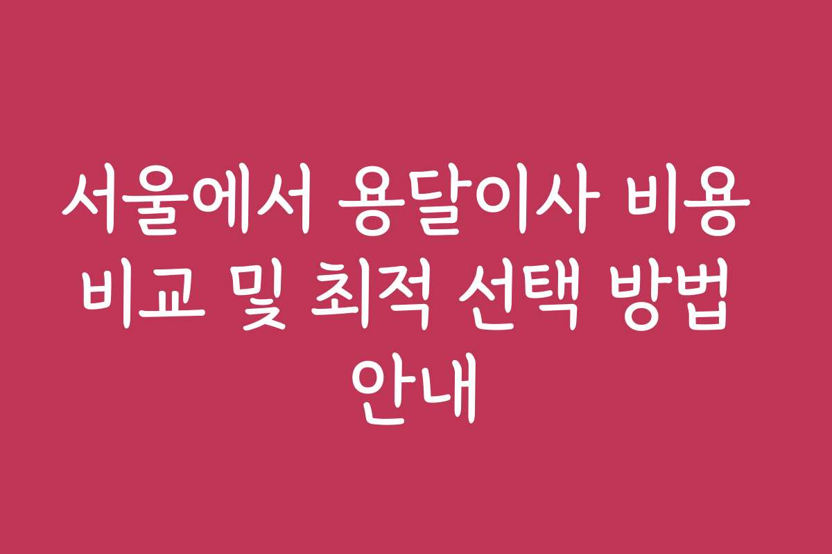 서울에서 용달이사 비용 비교 및 최적 선택 방법 안내