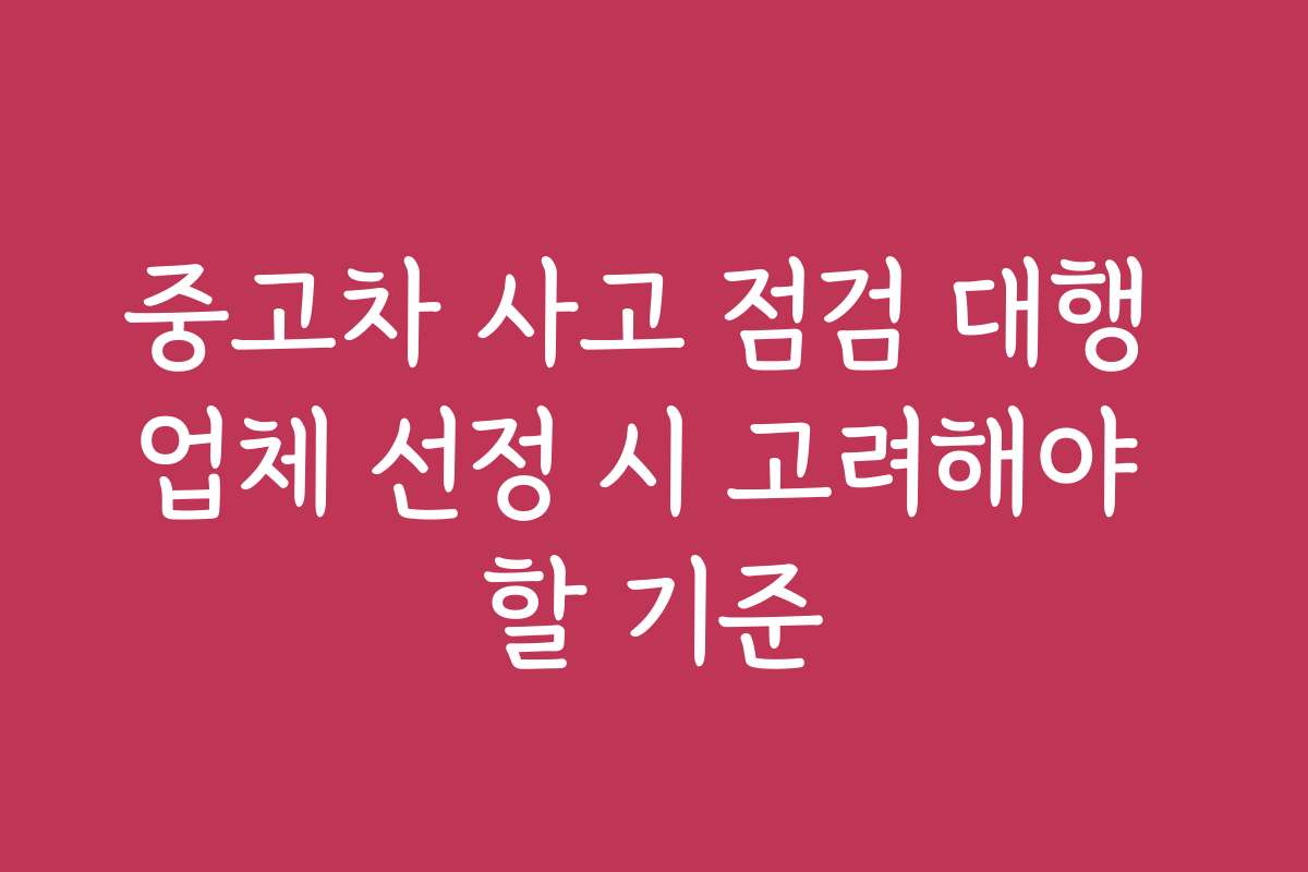 중고차 사고 점검 대행 업체 선정 시 고려해야 할 기준