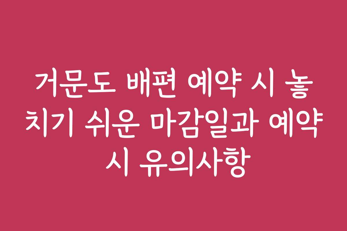 거문도 배편 예약 시 놓치기 쉬운 마감일과 예약 시 유의사항