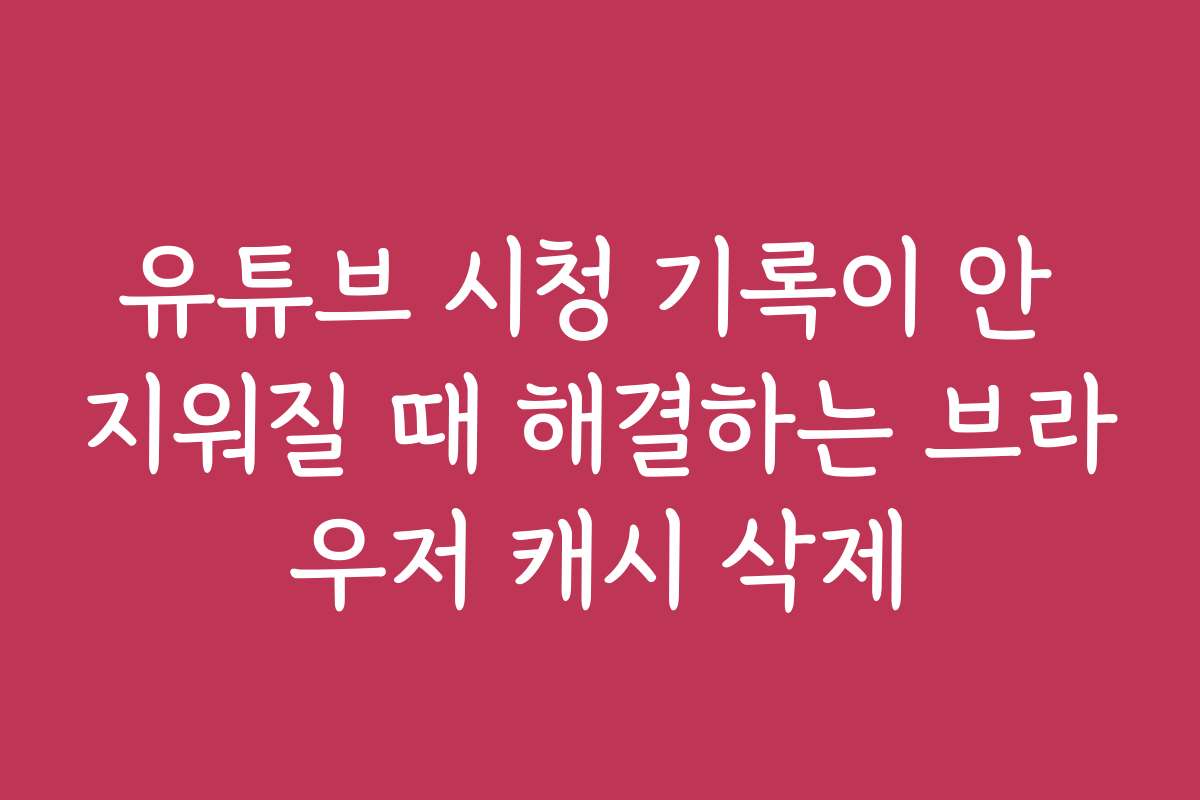 유튜브 시청 기록이 안 지워질 때 해결하는 브라우저 캐시 삭제