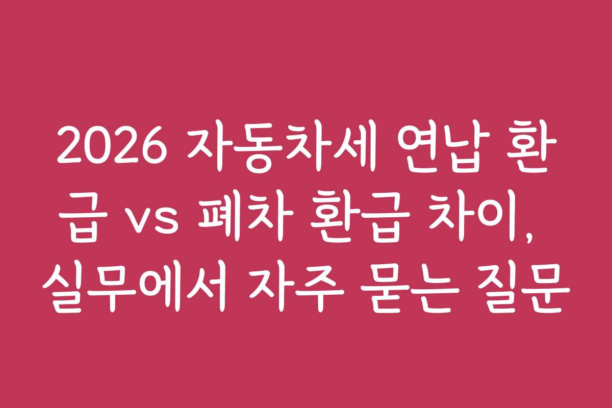 2026 자동차세 연납 환급 vs 폐차 환급 차이, 실무에서 자주 묻는 질문