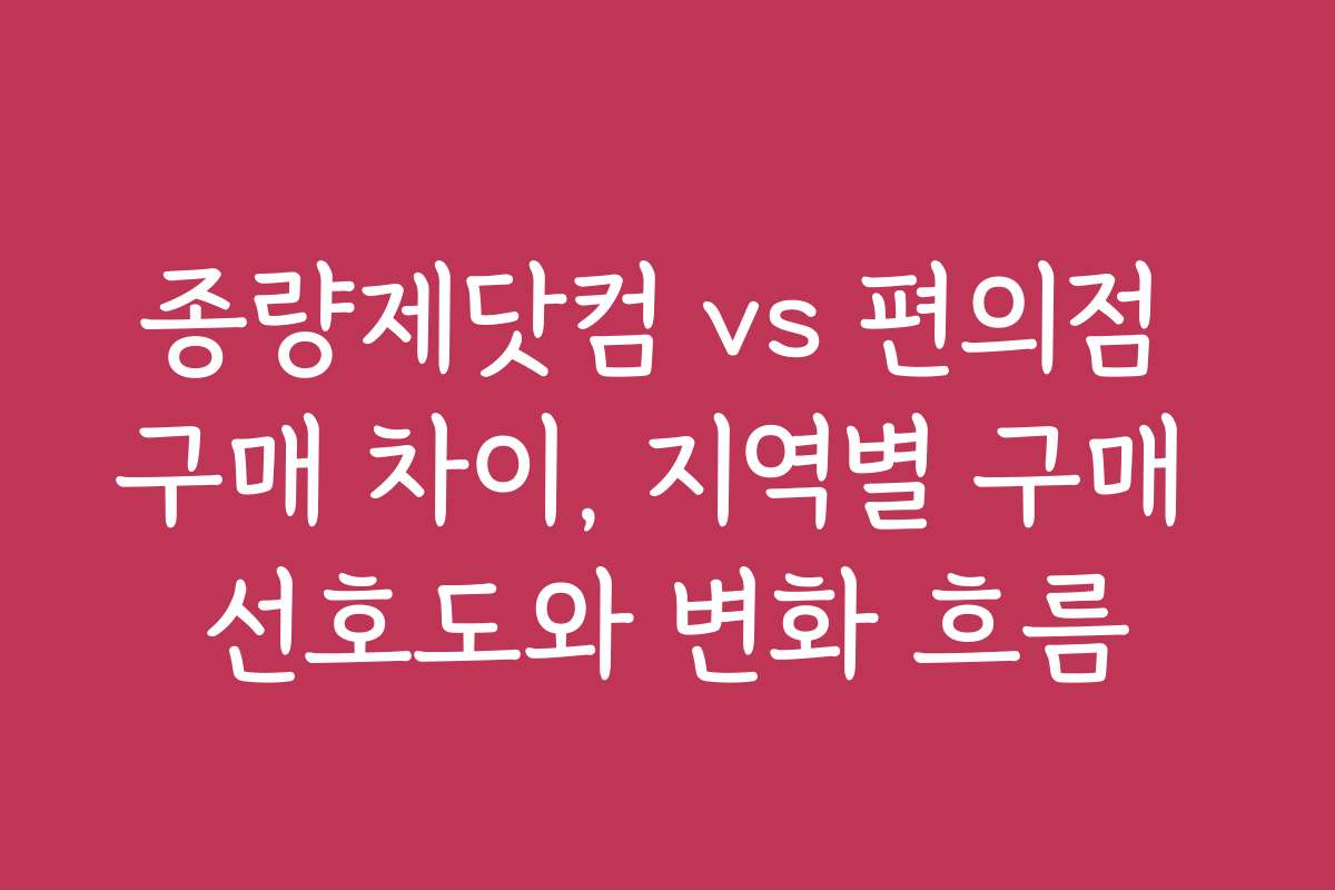 종량제닷컴 vs 편의점 구매 차이, 지역별 구매 선호도와 변화 흐름