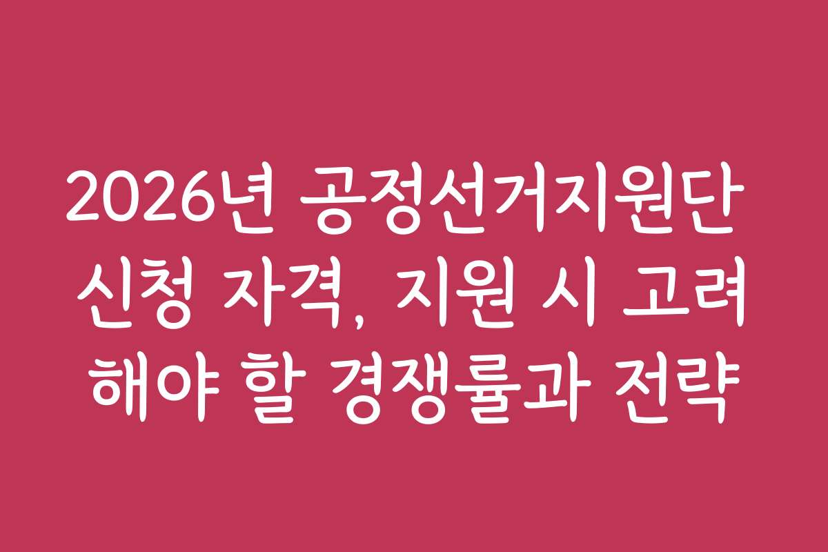 2026년 공정선거지원단 신청 자격, 지원 시 고려해야 할 경쟁률과 전략