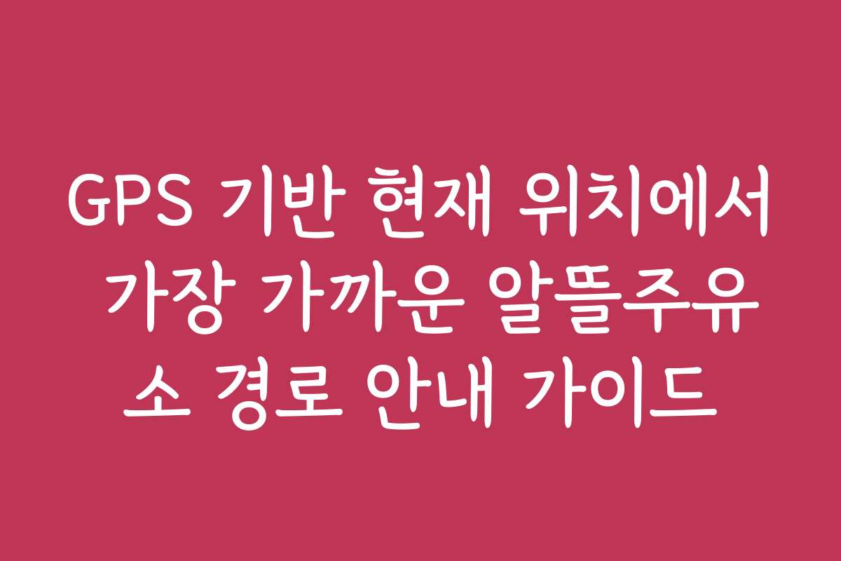GPS 기반 현재 위치에서 가장 가까운 알뜰주유소 경로 안내 가이드