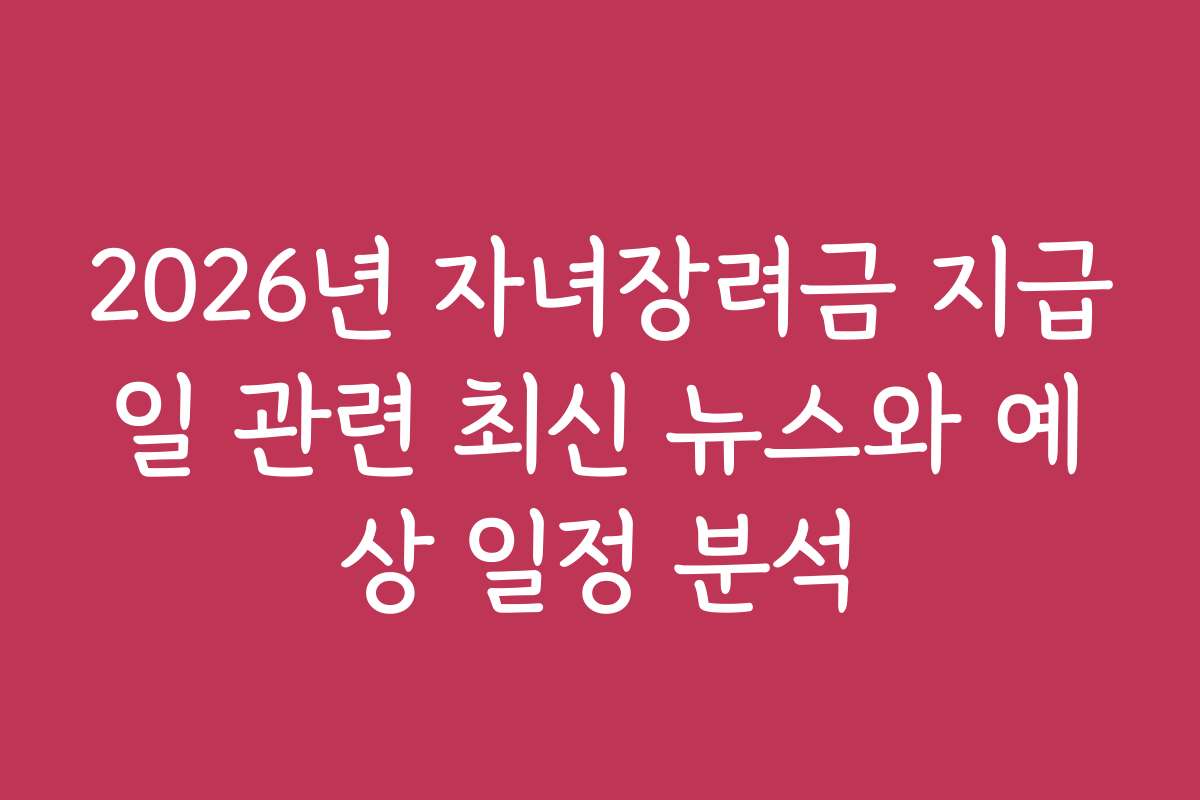 2026년 자녀장려금 지급일 관련 최신 뉴스와 예상 일정 분석