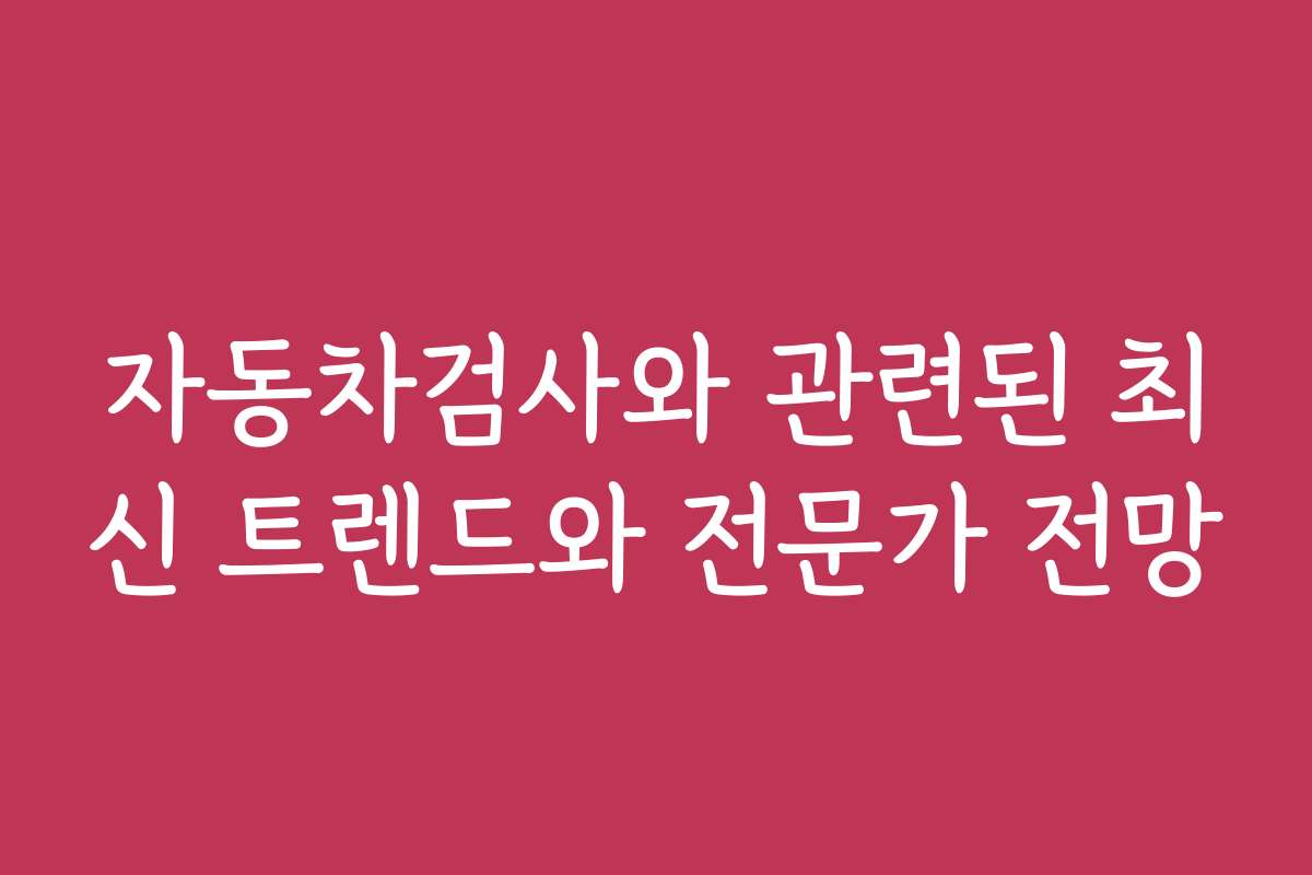 자동차검사와 관련된 최신 트렌드와 전문가 전망