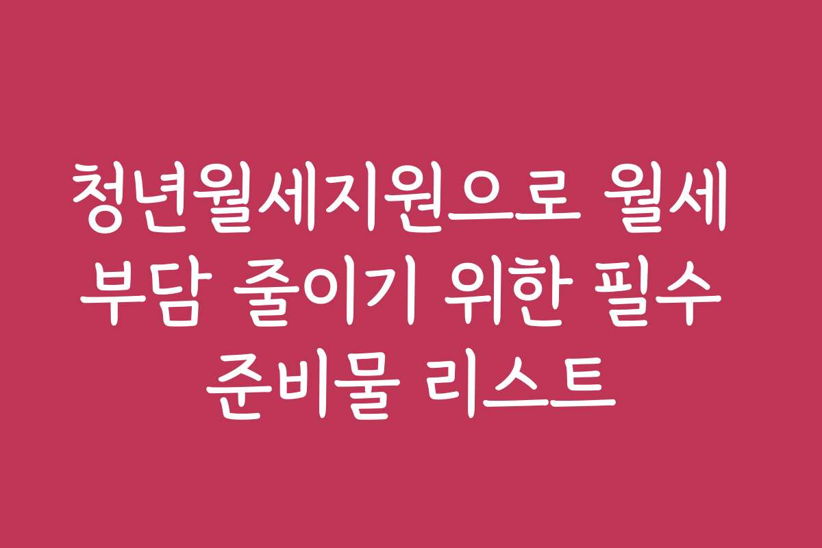 청년월세지원으로 월세 부담 줄이기 위한 필수 준비물 리스트