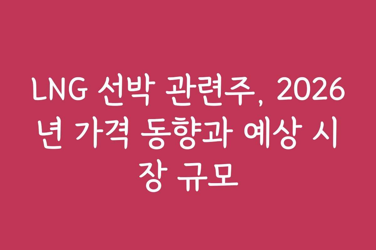 LNG 선박 관련주, 2026년 가격 동향과 예상 시장 규모
