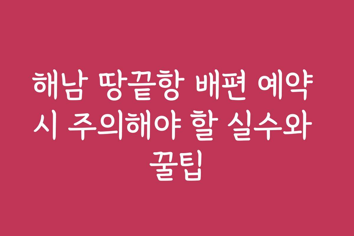 해남 땅끝항 배편 예약 시 주의해야 할 실수와 꿀팁