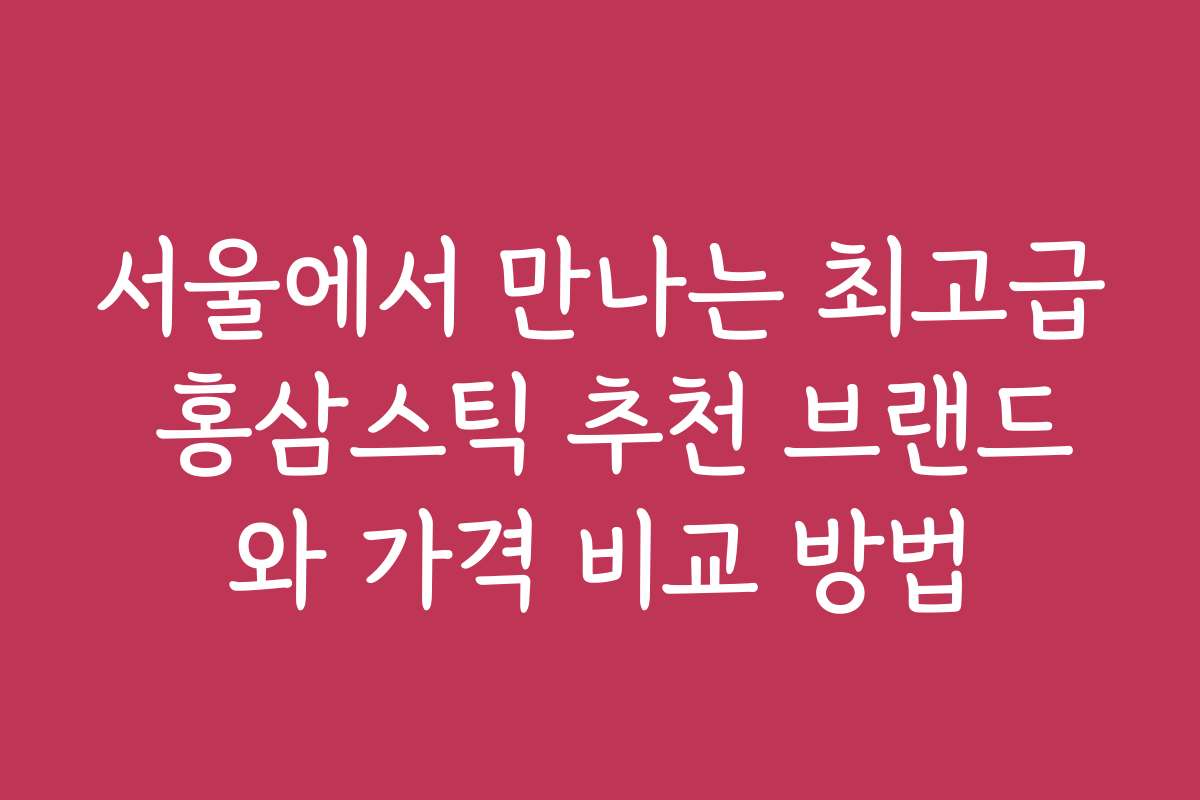 서울에서 만나는 최고급 홍삼스틱 추천 브랜드와 가격 비교 방법