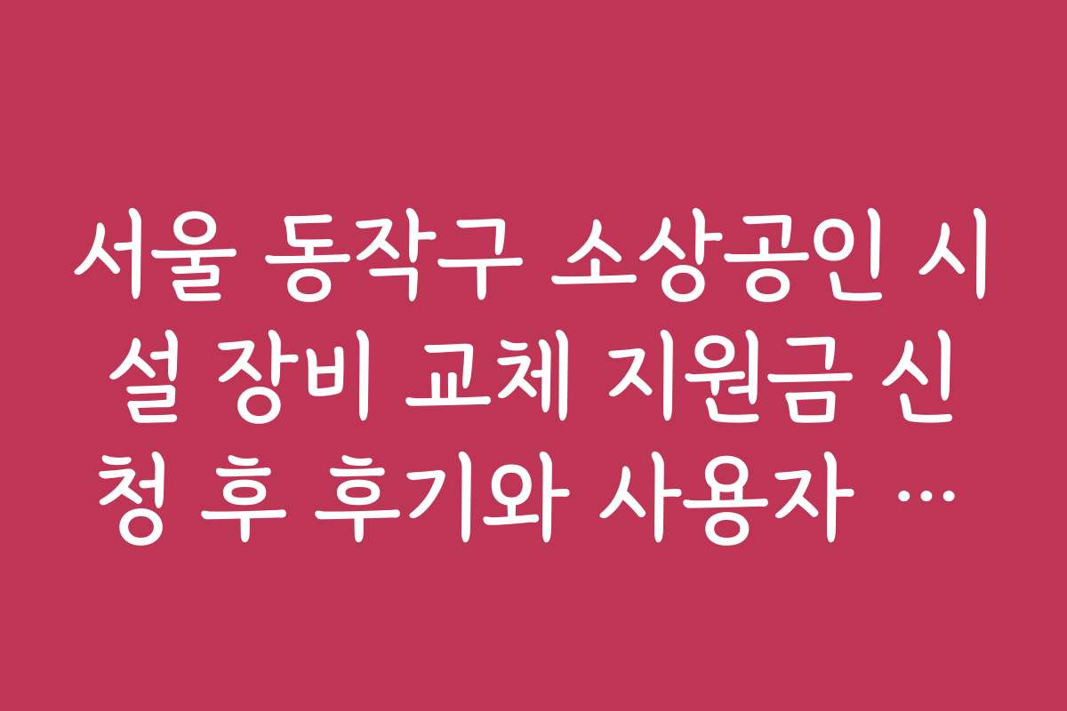 서울 동작구 소상공인 시설 장비 교체 지원금 신청 후 후기와 사용자 경험 공유