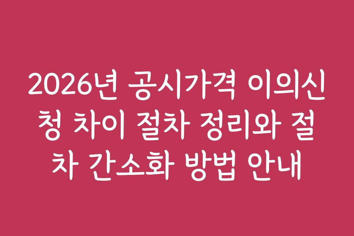 2026년 공시가격 이의신청 차이 절차 정리와 절차 간소화 방법 안내