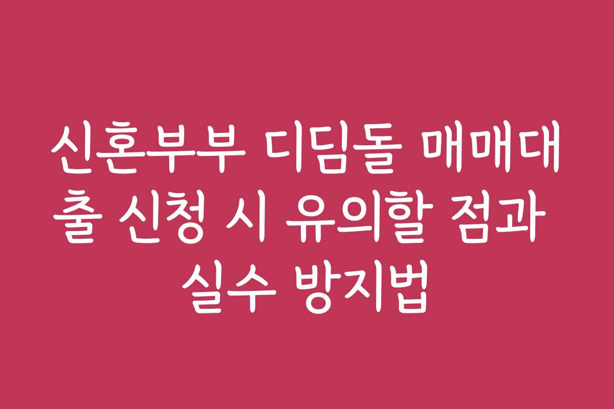 신혼부부 디딤돌 매매대출 신청 시 유의할 점과 실수 방지법