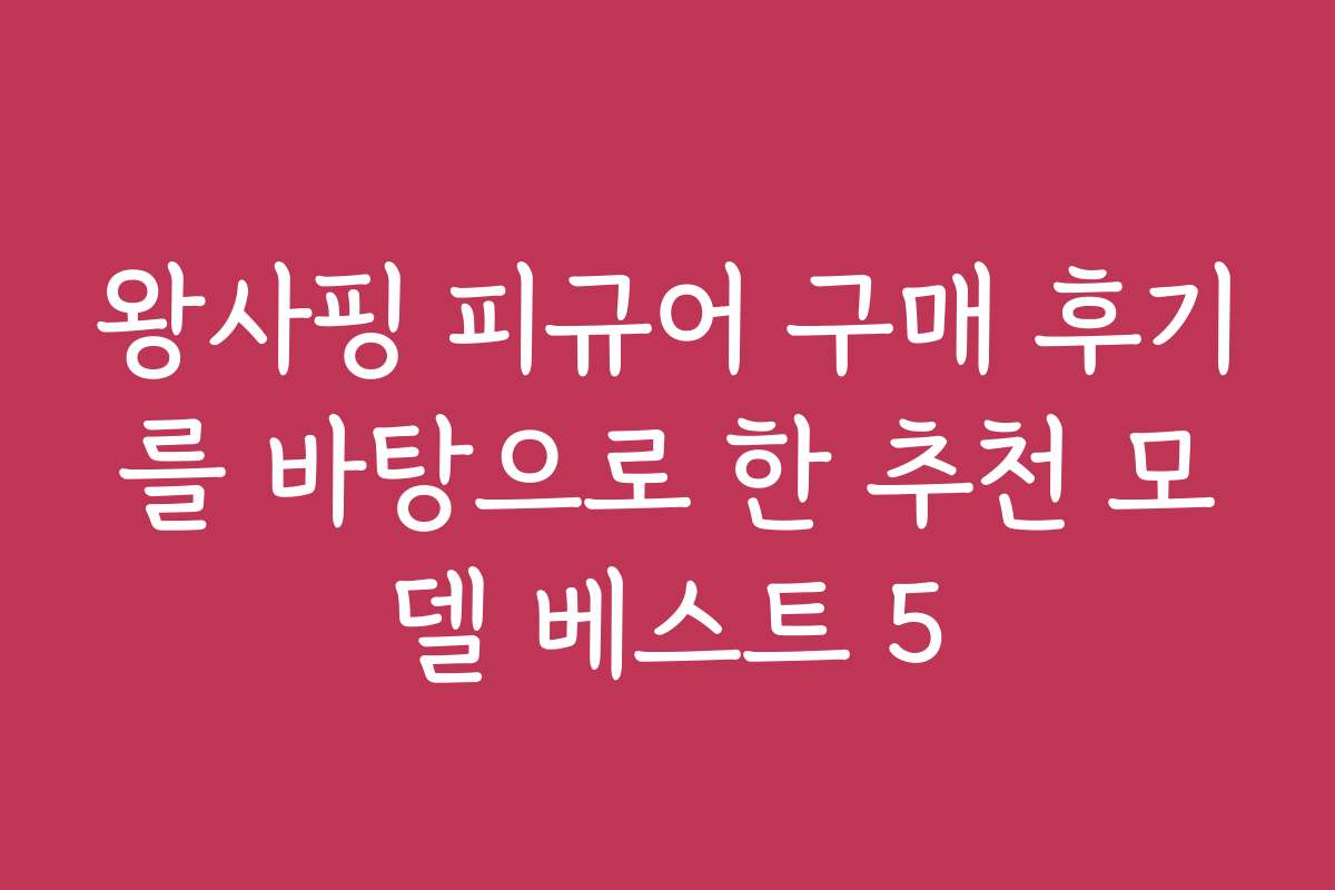 왕사핑 피규어 구매 후기를 바탕으로 한 추천 모델 베스트 5
