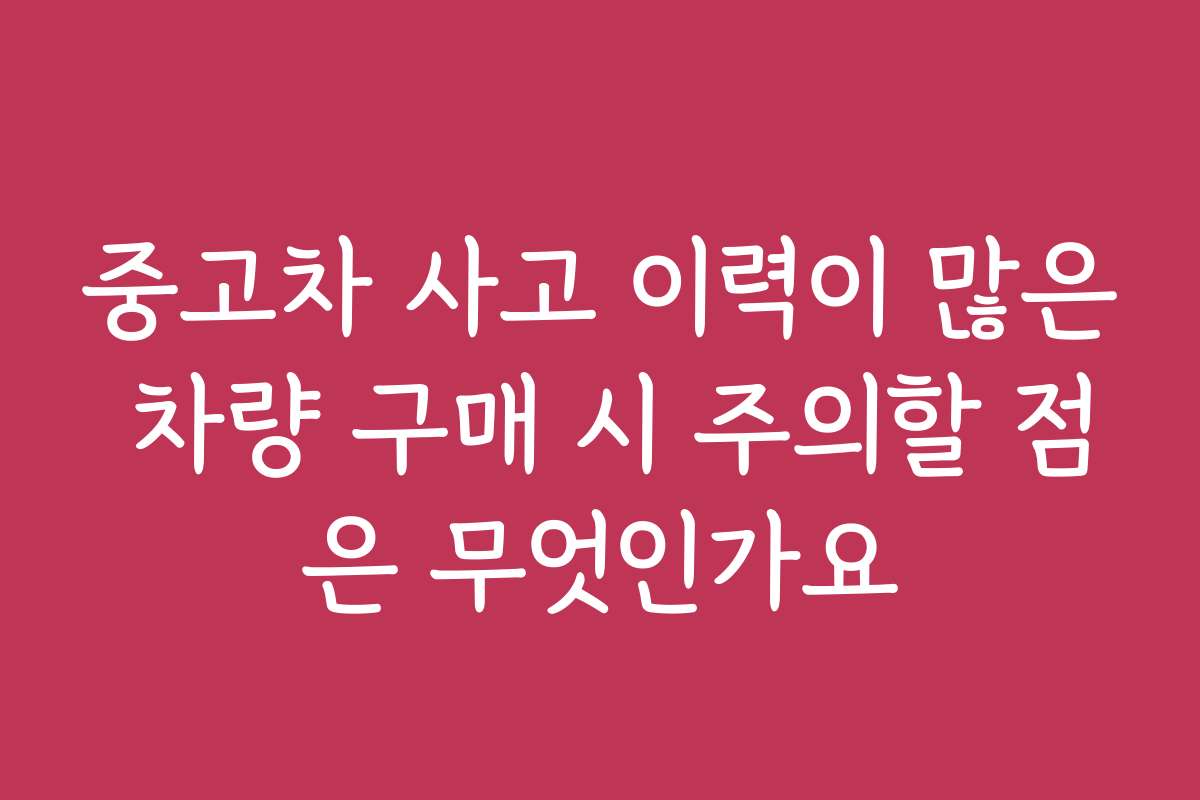 중고차 사고 이력이 많은 차량 구매 시 주의할 점은 무엇인가요