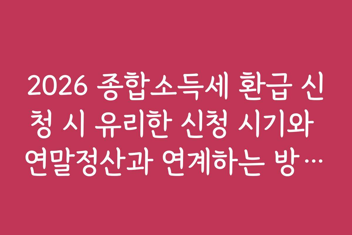 2026 종합소득세 환급 신청 시 유리한 신청 시기와 연말정산과 연계하는 방법을 안내합니다