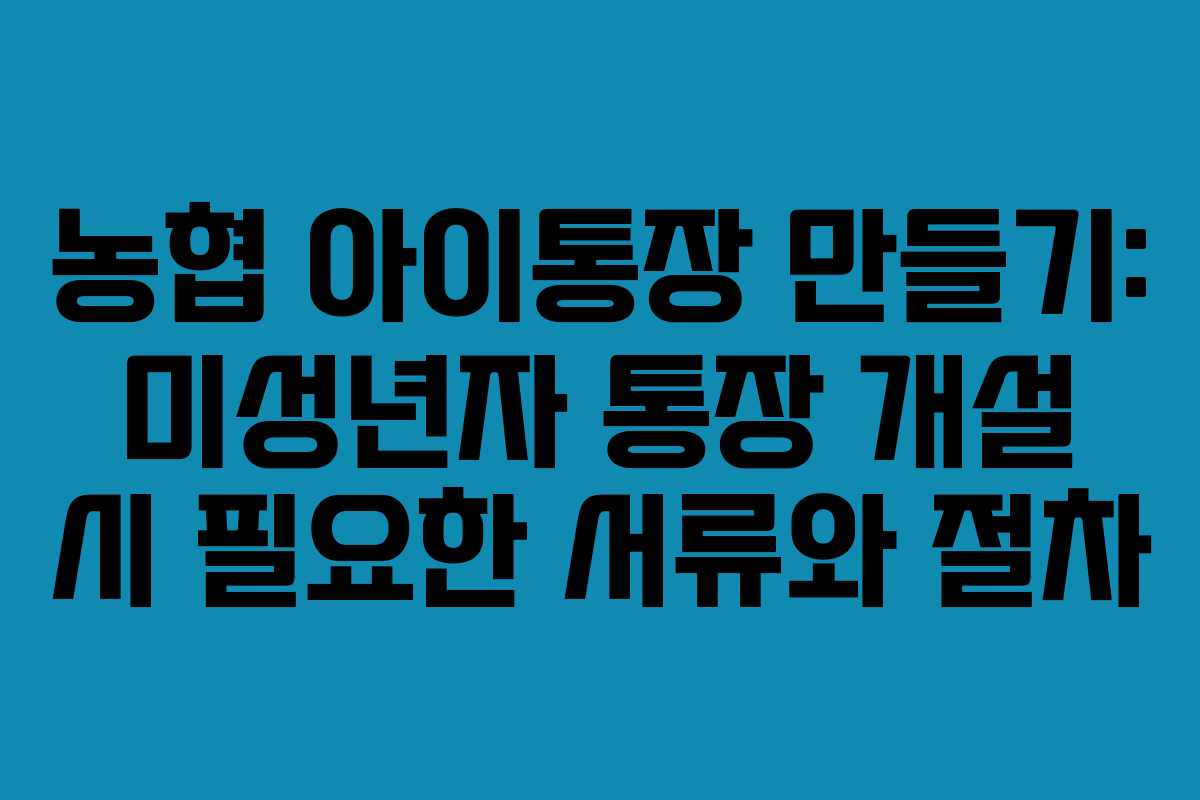 농협 아이통장 만들기: 미성년자 통장 개설 시 필요한 서류와 절차