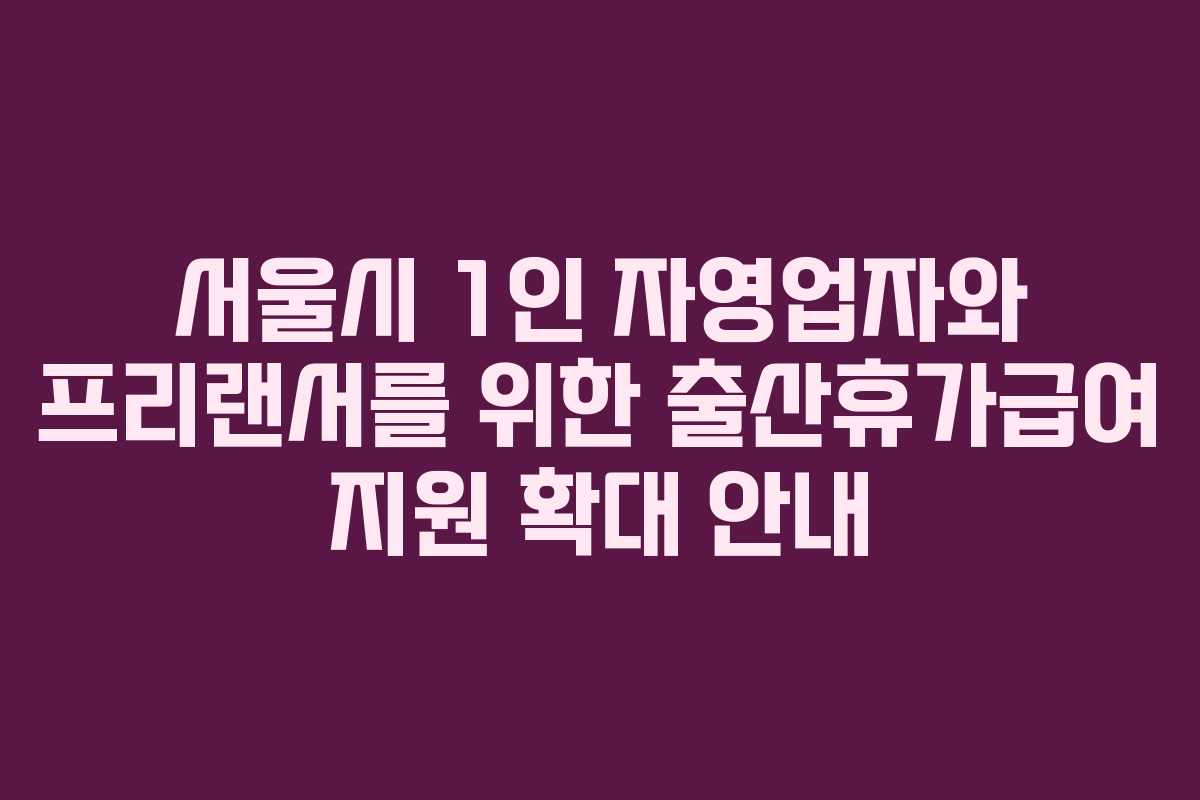 서울시 1인 자영업자와 프리랜서를 위한 출산휴가급여 지원 확대 안내