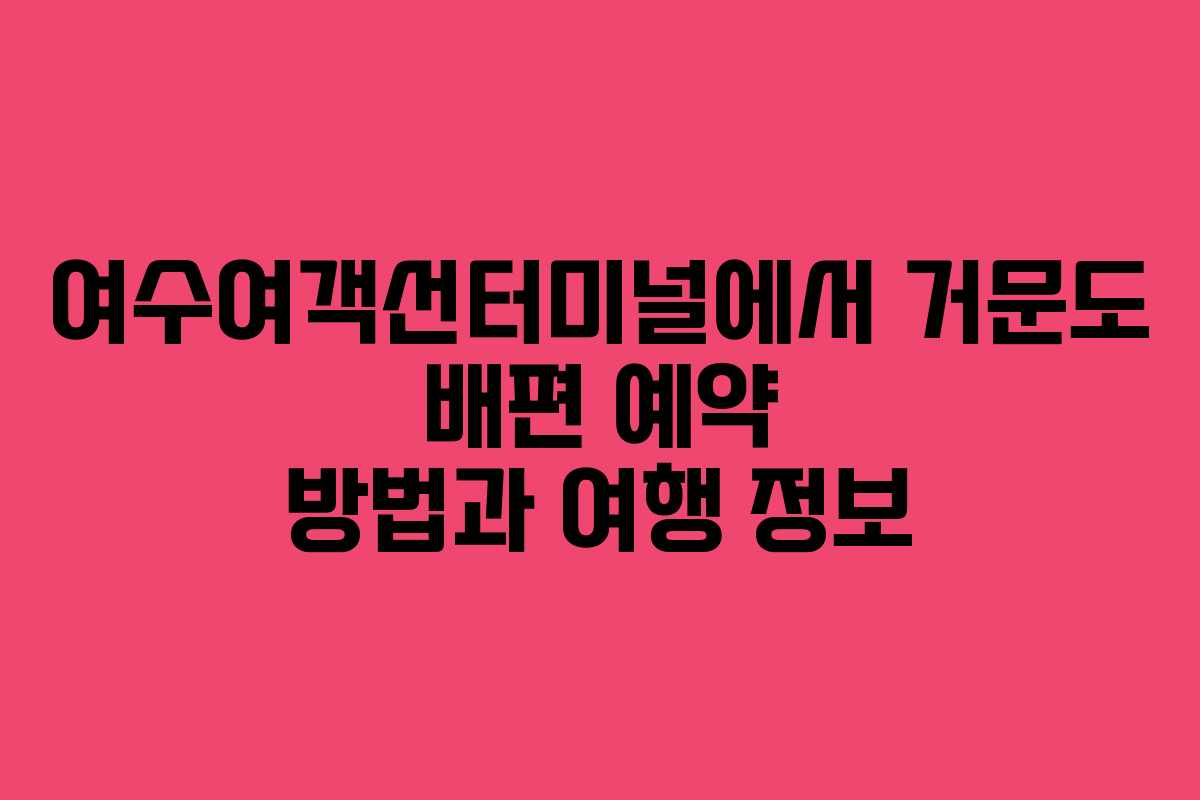 여수여객선터미널에서 거문도 배편 예약 방법과 여행 정보