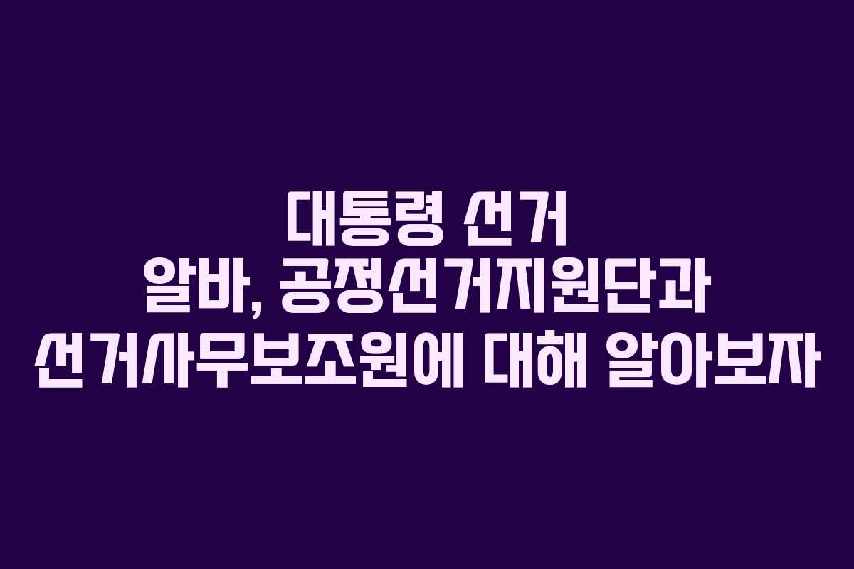 대통령 선거 알바, 공정선거지원단과 선거사무보조원에 대해 알아보자