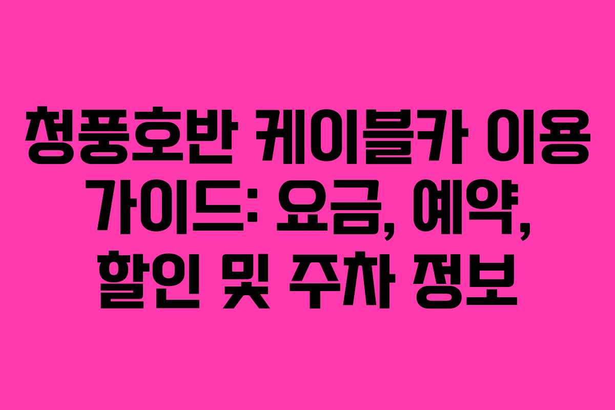 청풍호반 케이블카 이용 가이드: 요금, 예약, 할인 및 주차 정보