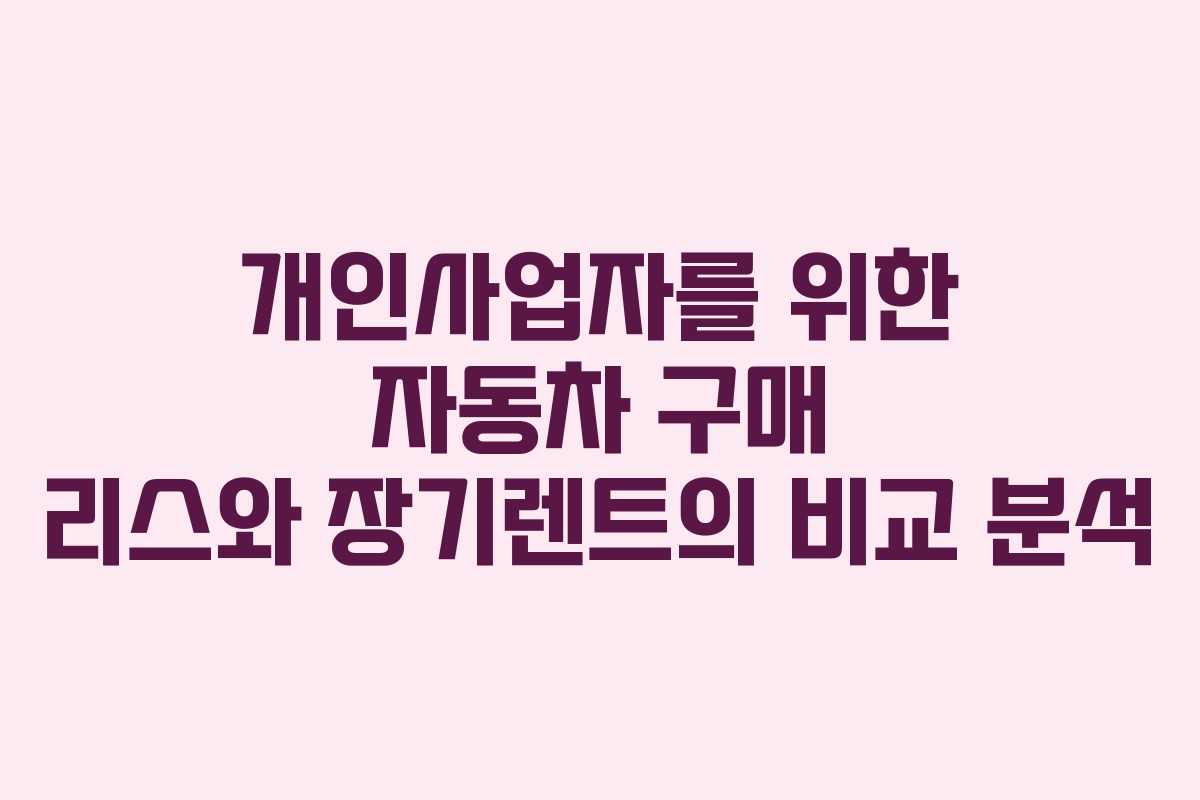 개인사업자를 위한 자동차 구매 리스와 장기렌트의 비교 분석