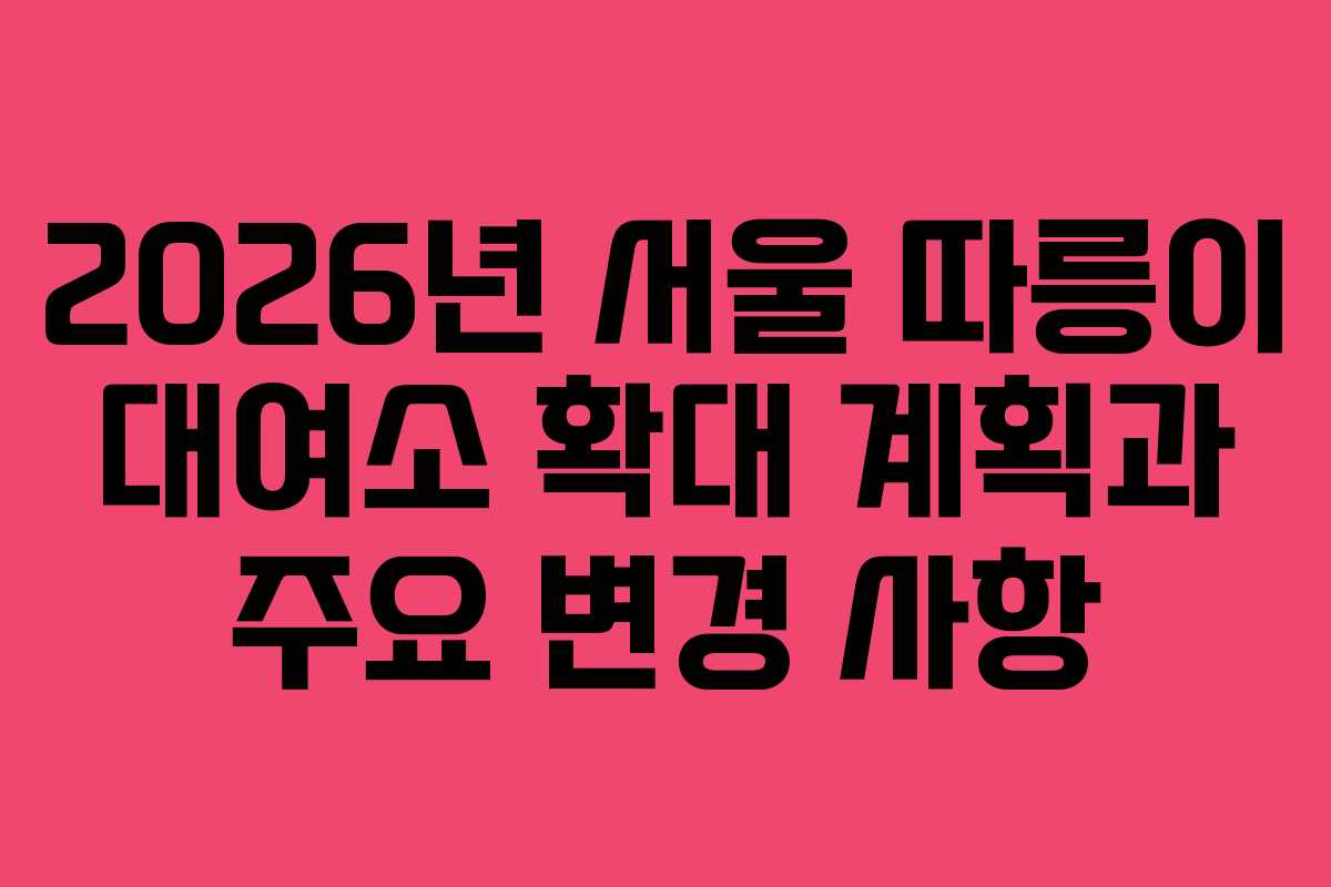 2026년 서울 따릉이 대여소 확대 계획과 주요 변경 사항