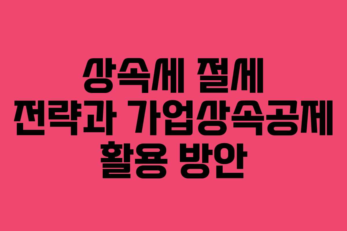 상속세 절세 전략과 가업상속공제 활용 방안