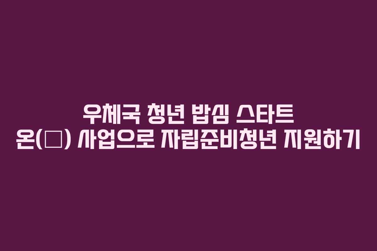 우체국 청년 밥심 스타트 온(溫) 사업으로 자립준비청년 지원하기