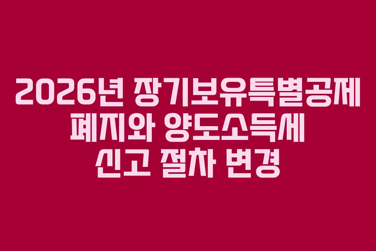 2026년 장기보유특별공제 폐지와 양도소득세 신고 절차 변경