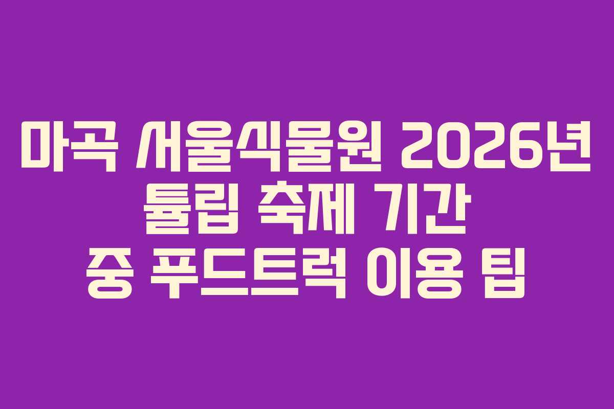 마곡 서울식물원 2026년 튤립 축제 기간 중 푸드트럭 이용 팁